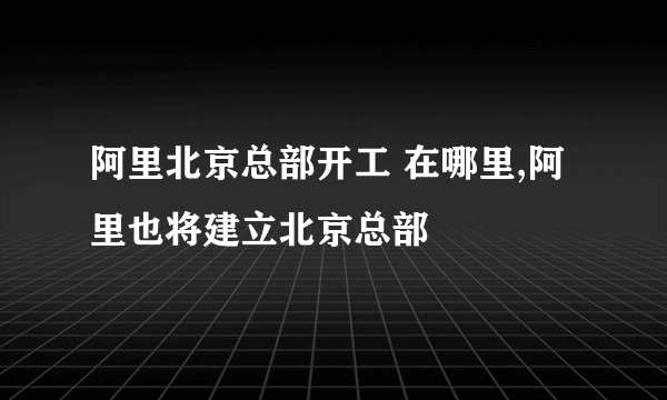 阿里北京总部开工 在哪里,阿里也将建立北京总部