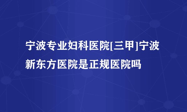 宁波专业妇科医院[三甲]宁波新东方医院是正规医院吗