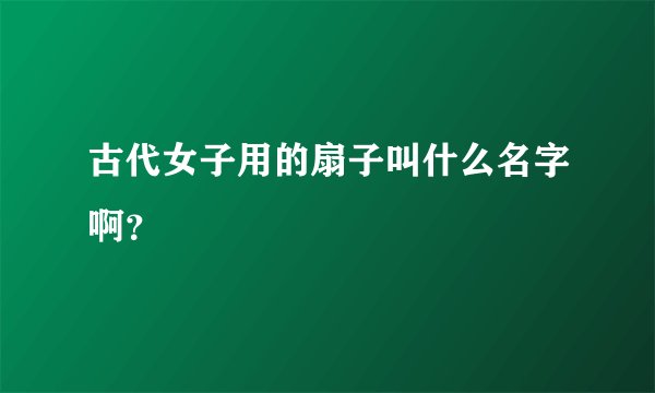 古代女子用的扇子叫什么名字啊？