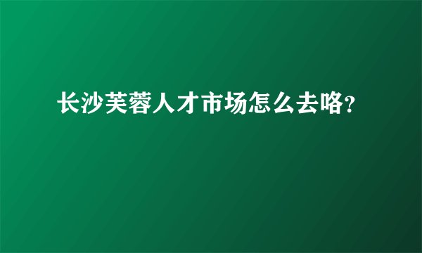 长沙芙蓉人才市场怎么去咯？
