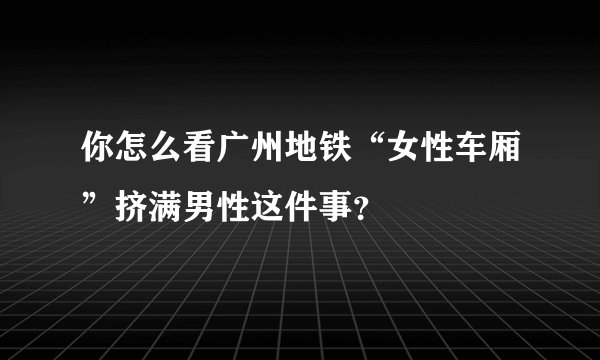 你怎么看广州地铁“女性车厢”挤满男性这件事？