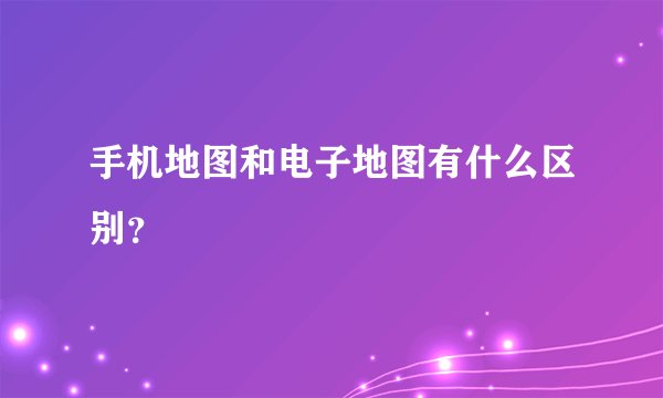 手机地图和电子地图有什么区别？