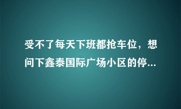 受不了每天下班都抢车位,想问下鑫泰国际广场小区的停车位能买吗,或者具体怎么租?