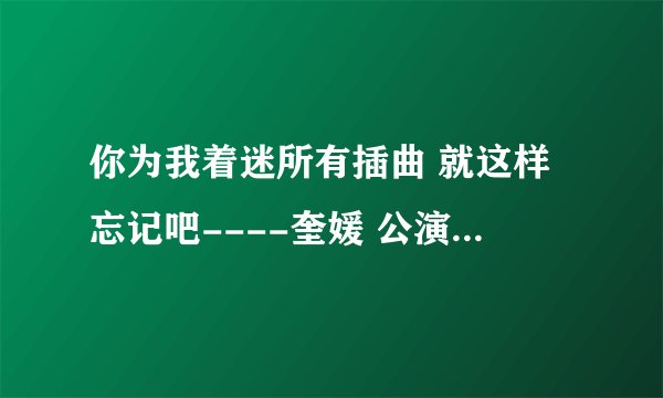 你为我着迷所有插曲 就这样忘记吧----奎媛 公演歌曲----奎媛 奇英 安慰颂（微笑吧~)----容和
