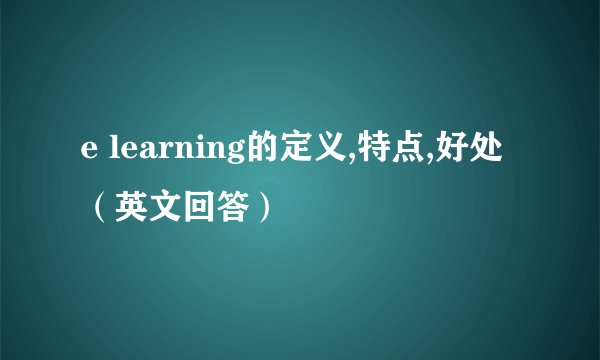 e learning的定义,特点,好处（英文回答）