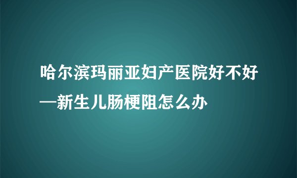 哈尔滨玛丽亚妇产医院好不好—新生儿肠梗阻怎么办