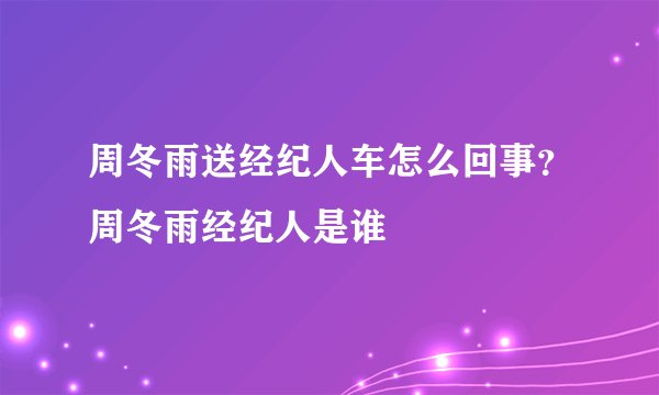 周冬雨送经纪人车怎么回事？周冬雨经纪人是谁