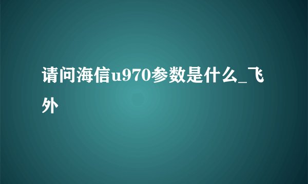 请问海信u970参数是什么_飞外