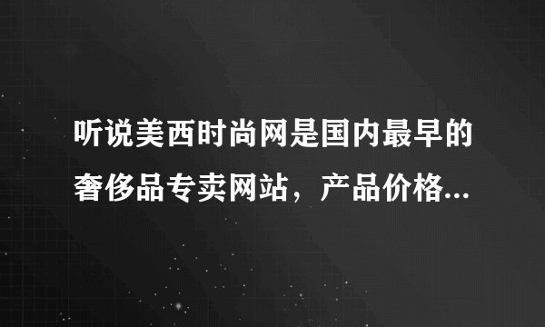 听说美西时尚网是国内最早的奢侈品专卖网站，产品价格怎么样，产品是正品吧？