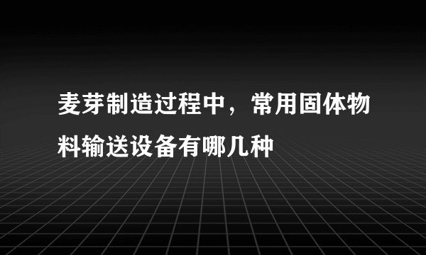 麦芽制造过程中,常用固体物料输送设备有哪几种