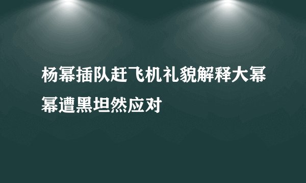杨幂插队赶飞机礼貌解释大幂幂遭黑坦然应对