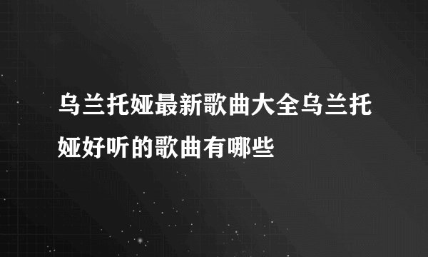 乌兰托娅最新歌曲大全乌兰托娅好听的歌曲有哪些