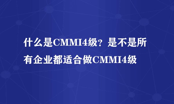 什么是CMMI4级？是不是所有企业都适合做CMMI4级