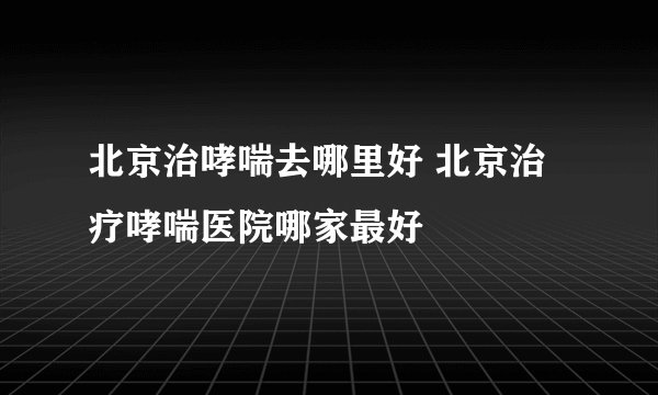北京治哮喘去哪里好 北京治疗哮喘医院哪家最好