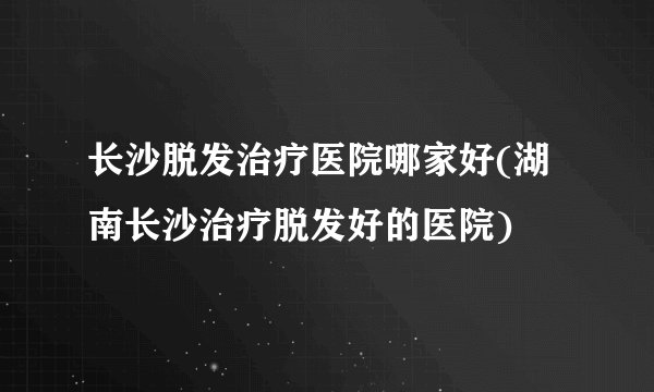 长沙脱发治疗医院哪家好(湖南长沙治疗脱发好的医院)