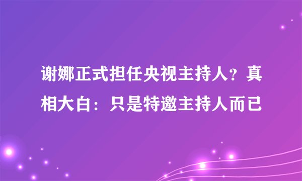 谢娜正式担任央视主持人？真相大白：只是特邀主持人而已