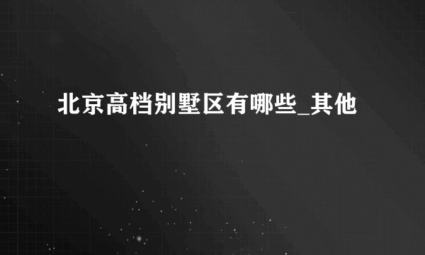 北京高档别墅区有哪些_其他