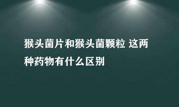 猴头菌片和猴头菌颗粒 这两种药物有什么区别