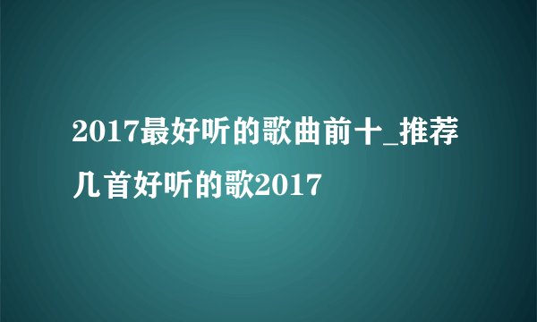 2017最好听的歌曲前十_推荐几首好听的歌2017