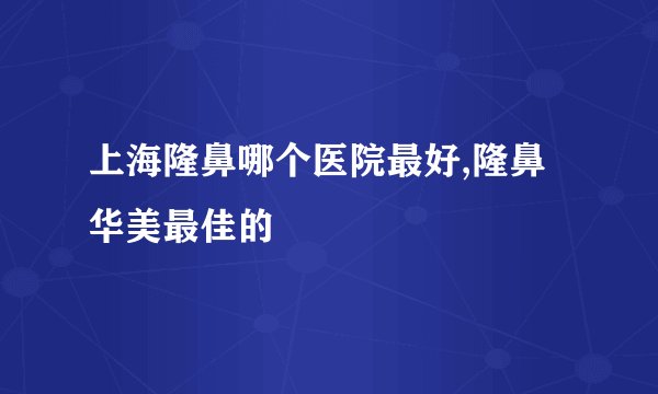 上海隆鼻哪个医院最好,隆鼻华美最佳的