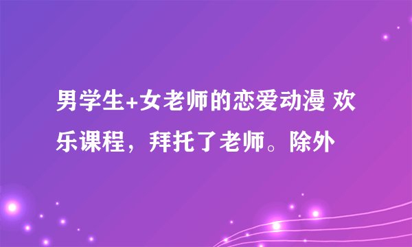 男学生+女老师的恋爱动漫 欢乐课程，拜托了老师。除外