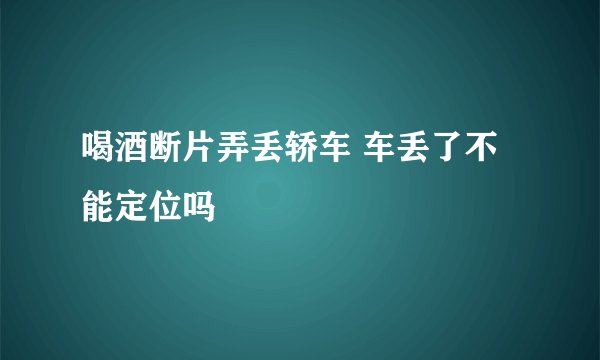 喝酒断片弄丢轿车 车丢了不能定位吗