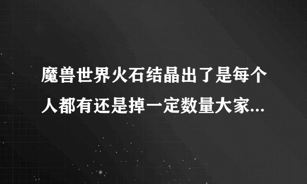 魔兽世界火石结晶出了是每个人都有还是掉一定数量大家分？知道的告诉下 谢谢了