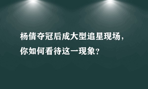 杨倩夺冠后成大型追星现场，你如何看待这一现象？