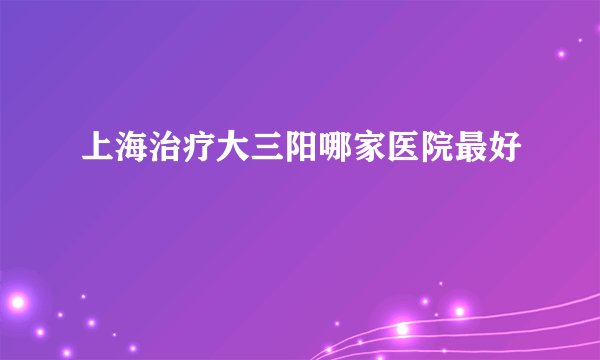 上海治疗大三阳哪家医院最好
