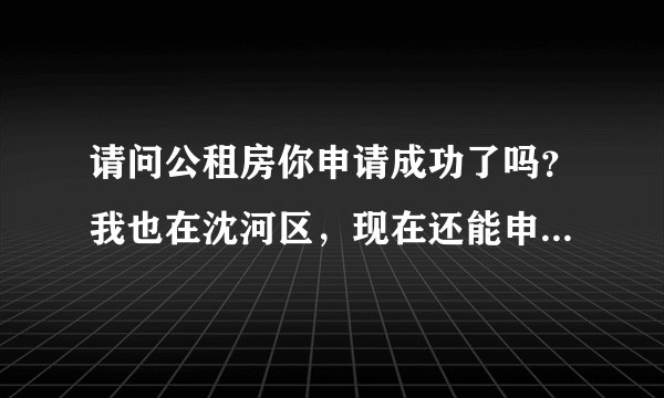 请问公租房你申请成功了吗？我也在沈河区，现在还能申请吗？是到自己的社区申请吗？希望能回答我，谢谢！