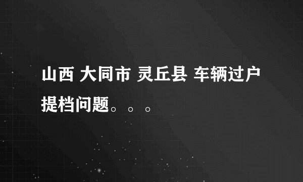 山西 大同市 灵丘县 车辆过户 提档问题。。。