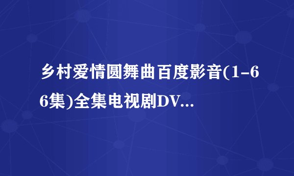 乡村爱情圆舞曲百度影音(1-66集)全集电视剧DVD迅雷高清地址，在线苦等