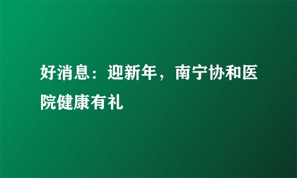 好消息:迎新年,南宁协和医院健康有礼