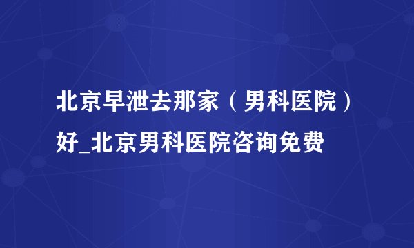 北京早泄去那家（男科医院）好_北京男科医院咨询免费