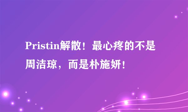 Pristin解散！最心疼的不是周洁琼，而是朴施妍！