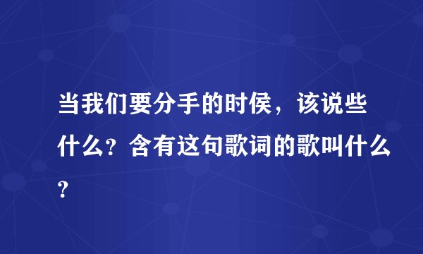当我们要分手的时侯,该说些什么?含有这句歌词的歌叫什么?