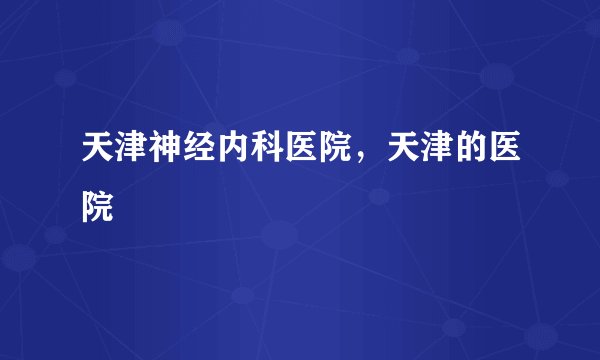天津神经内科医院，天津的医院