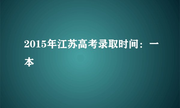 2015年江苏高考录取时间：一本