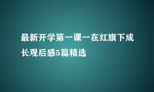 最新开学第一课一在红旗下成长观后感5篇精选