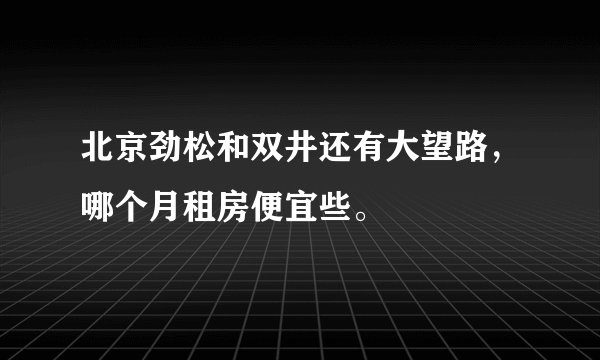 北京劲松和双井还有大望路，哪个月租房便宜些。