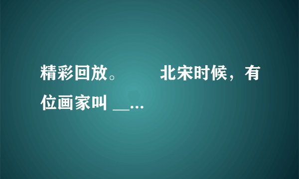 精彩回放。 北宋时候,有位画家叫 ______。他画了一幅名扬中外的画《______》。这幅画长 ______厘米、宽 ______厘米,画的是 ______热闹的场面。这幅画已经有 ______年的历史了,现在还完整地保存在 ______。