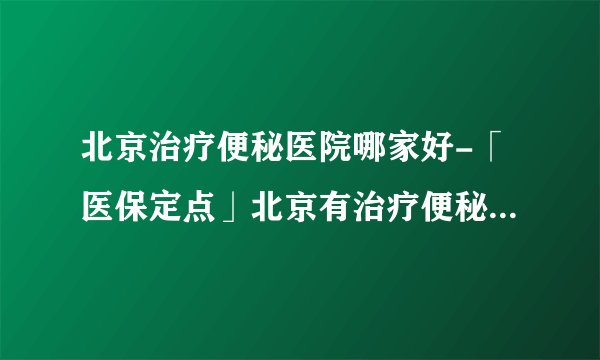 北京治疗便秘医院哪家好-「医保定点」北京有治疗便秘好的医院吗