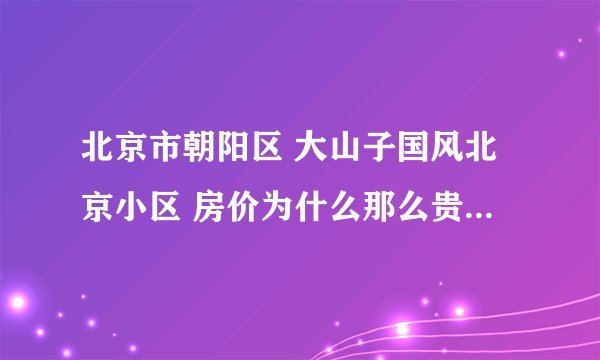 北京市朝阳区 大山子国风北京小区 房价为什么那么贵? 二手房1平米31000......