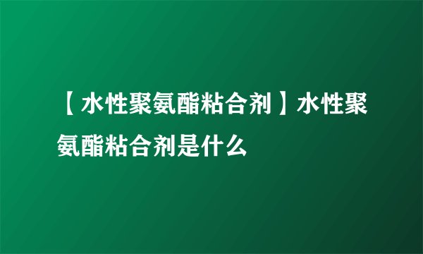 【水性聚氨酯粘合剂】水性聚氨酯粘合剂是什么