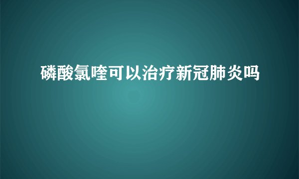 磷酸氯喹可以治疗新冠肺炎吗