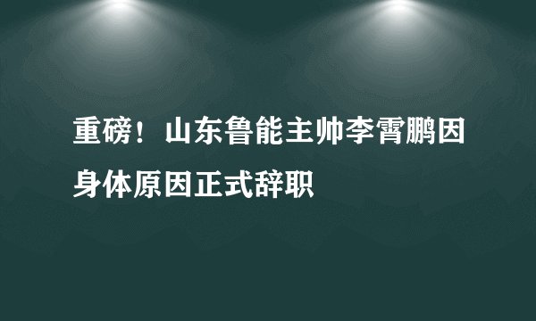 重磅!山东鲁能主帅李霄鹏因身体原因正式辞职