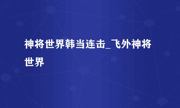 神将世界韩当连击_飞外神将世界