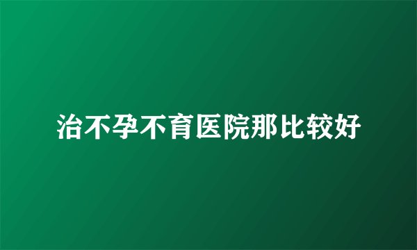 治不孕不育医院那比较好