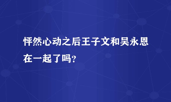 怦然心动之后王子文和吴永恩在一起了吗？