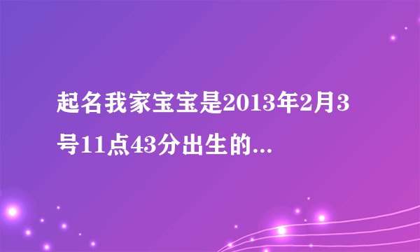 起名我家宝宝是2013年2月3号11点43分出生的,小年二十三那一天 龙年宝宝 女孩 帮忙起名,父亲姓张 母亲姓许